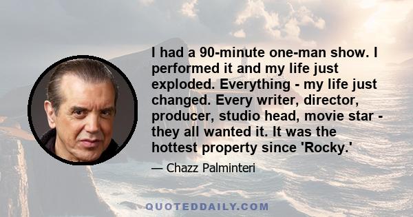 I had a 90-minute one-man show. I performed it and my life just exploded. Everything - my life just changed. Every writer, director, producer, studio head, movie star - they all wanted it. It was the hottest property