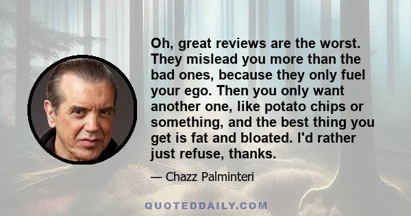 Oh, great reviews are the worst. They mislead you more than the bad ones, because they only fuel your ego. Then you only want another one, like potato chips or something, and the best thing you get is fat and bloated.