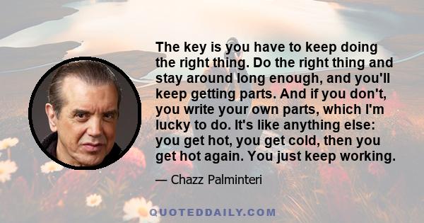 The key is you have to keep doing the right thing. Do the right thing and stay around long enough, and you'll keep getting parts. And if you don't, you write your own parts, which I'm lucky to do. It's like anything