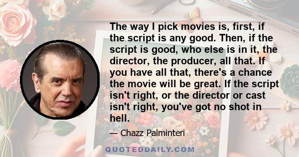 The way I pick movies is, first, if the script is any good. Then, if the script is good, who else is in it, the director, the producer, all that. If you have all that, there's a chance the movie will be great. If the