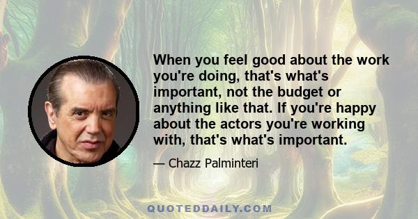 When you feel good about the work you're doing, that's what's important, not the budget or anything like that. If you're happy about the actors you're working with, that's what's important.