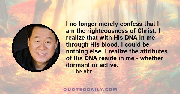 I no longer merely confess that I am the righteousness of Christ. I realize that with His DNA in me through His blood, I could be nothing else. I realize the attributes of His DNA reside in me - whether dormant or