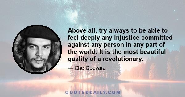 Above all, try always to be able to feel deeply any injustice committed against any person in any part of the world. It is the most beautiful quality of a revolutionary.