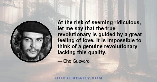 At the risk of seeming ridiculous, let me say that the true revolutionary is guided by a great feeling of love. It is impossible to think of a genuine revolutionary lacking this quality.