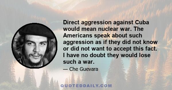 Direct aggression against Cuba would mean nuclear war. The Americans speak about such aggression as if they did not know or did not want to accept this fact. I have no doubt they would lose such a war.