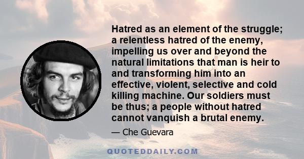 Hatred as an element of the struggle; a relentless hatred of the enemy, impelling us over and beyond the natural limitations that man is heir to and transforming him into an effective, violent, selective and cold