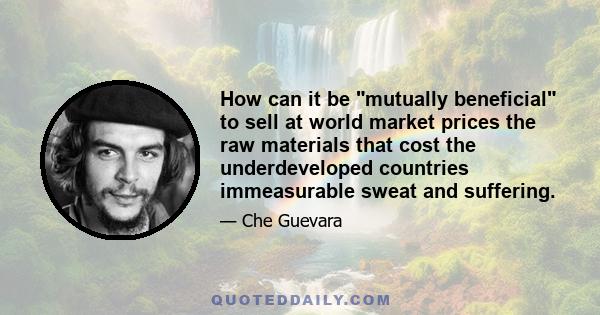 How can it be mutually beneficial to sell at world market prices the raw materials that cost the underdeveloped countries immeasurable sweat and suffering.