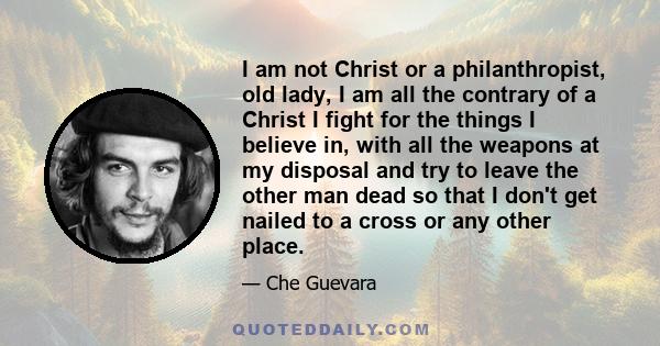 I am not Christ or a philanthropist, old lady, I am all the contrary of a Christ I fight for the things I believe in, with all the weapons at my disposal and try to leave the other man dead so that I don't get nailed to 