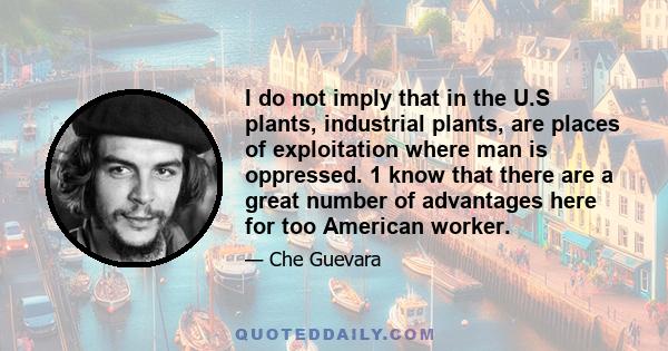 I do not imply that in the U.S plants, industrial plants, are places of exploitation where man is oppressed. 1 know that there are a great number of advantages here for too American worker.