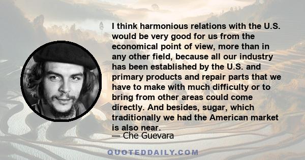 I think harmonious relations with the U.S. would be very good for us from the economical point of view, more than in any other field, because all our industry has been established by the U.S. and primary products and