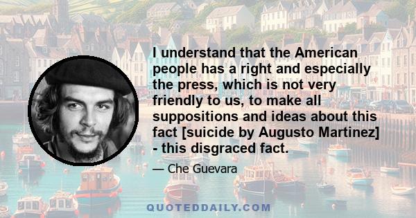 I understand that the American people has a right and especially the press, which is not very friendly to us, to make all suppositions and ideas about this fact [suicide by Augusto Martinez] - this disgraced fact.