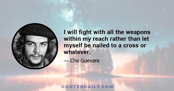 I will fight with all the weapons within my reach rather than let myself be nailed to a cross or whatever.