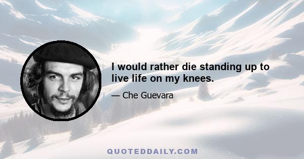 I would rather die standing up to live life on my knees.