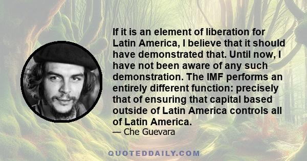 If it is an element of liberation for Latin America, I believe that it should have demonstrated that. Until now, I have not been aware of any such demonstration. The IMF performs an entirely different function: