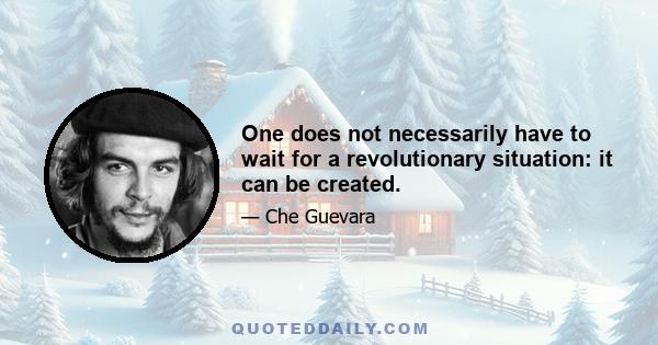 One does not necessarily have to wait for a revolutionary situation: it can be created.