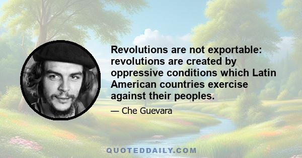 Revolutions are not exportable: revolutions are created by oppressive conditions which Latin American countries exercise against their peoples.