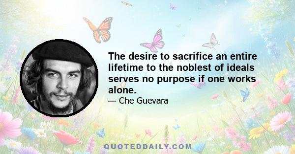 The desire to sacrifice an entire lifetime to the noblest of ideals serves no purpose if one works alone.