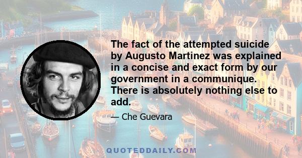 The fact of the attempted suicide by Augusto Martinez was explained in a concise and exact form by our government in a communique. There is absolutely nothing else to add.