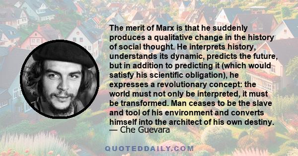 The merit of Marx is that he suddenly produces a qualitative change in the history of social thought. He interprets history, understands its dynamic, predicts the future, but in addition to predicting it (which would