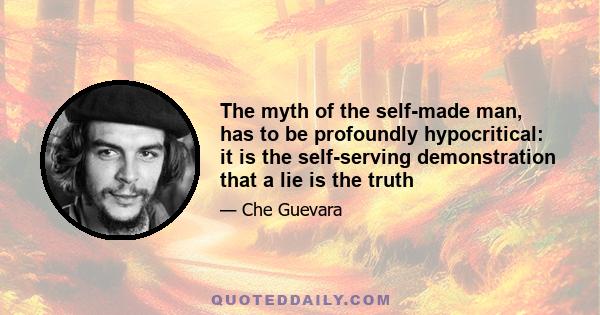 The myth of the self-made man, has to be profoundly hypocritical: it is the self-serving demonstration that a lie is the truth