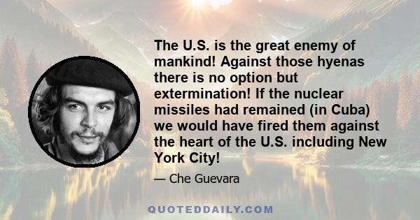 The U.S. is the great enemy of mankind! Against those hyenas there is no option but extermination! If the nuclear missiles had remained (in Cuba) we would have fired them against the heart of the U.S. including New York 