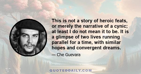 This is not a story of heroic feats, or merely the narrative of a cynic; at least I do not mean it to be. It is a glimpse of two lives running parallel for a time, with similar hopes and convergent dreams.