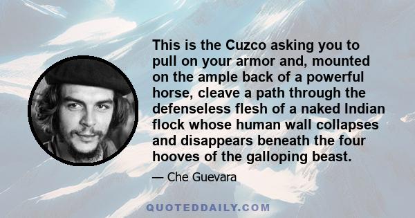 This is the Cuzco asking you to pull on your armor and, mounted on the ample back of a powerful horse, cleave a path through the defenseless flesh of a naked Indian flock whose human wall collapses and disappears