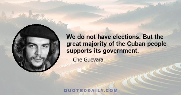 We do not have elections. But the great majority of the Cuban people supports its government.