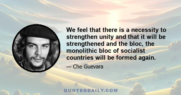 We feel that there is a necessity to strengthen unity and that it will be strengthened and the bloc, the monolithic bloc of socialist countries will be formed again.