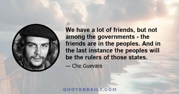 We have a lot of friends, but not among the governments - the friends are in the peoples. And in the last instance the peoples will be the rulers of those states.