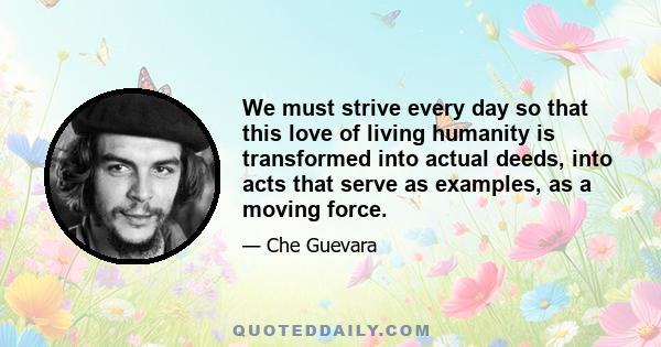 We must strive every day so that this love of living humanity is transformed into actual deeds, into acts that serve as examples, as a moving force.