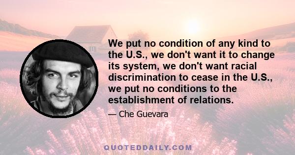 We put no condition of any kind to the U.S., we don't want it to change its system, we don't want racial discrimination to cease in the U.S., we put no conditions to the establishment of relations.