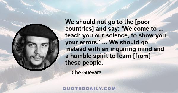 We should not go to the [poor countries] and say: 'We come to ... teach you our science, to show you your errors.' ... We should go instead with an inquiring mind and a humble spirit to learn [from] these people.