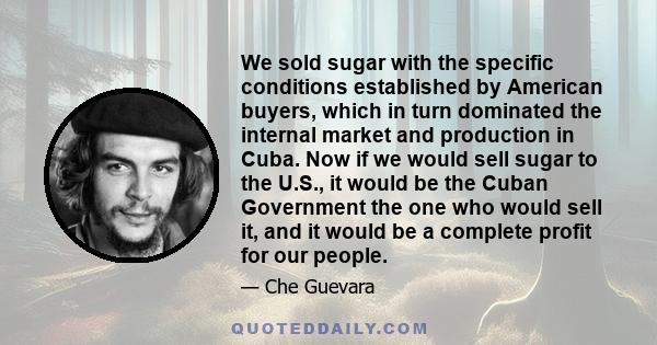 We sold sugar with the specific conditions established by American buyers, which in turn dominated the internal market and production in Cuba. Now if we would sell sugar to the U.S., it would be the Cuban Government the 