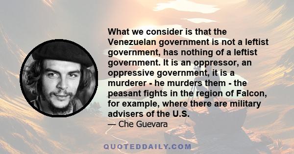 What we consider is that the Venezuelan government is not a leftist government, has nothing of a leftist government. It is an oppressor, an oppressive government, it is a murderer - he murders them - the peasant fights