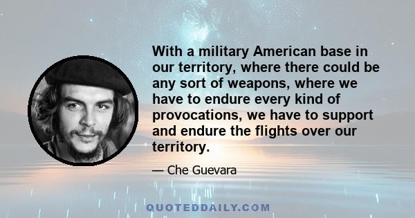 With a military American base in our territory, where there could be any sort of weapons, where we have to endure every kind of provocations, we have to support and endure the flights over our territory.