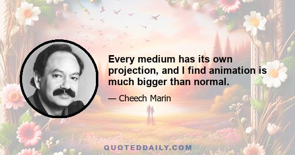 Every medium has its own projection, and I find animation is much bigger than normal.