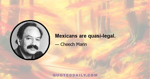 Mexicans are quasi-legal.