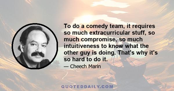 To do a comedy team, it requires so much extracurricular stuff, so much compromise, so much intuitiveness to know what the other guy is doing. That's why it's so hard to do it.