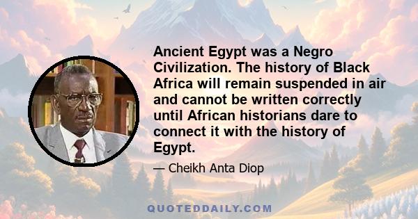 Ancient Egypt was a Negro Civilization. The history of Black Africa will remain suspended in air and cannot be written correctly until African historians dare to connect it with the history of Egypt.