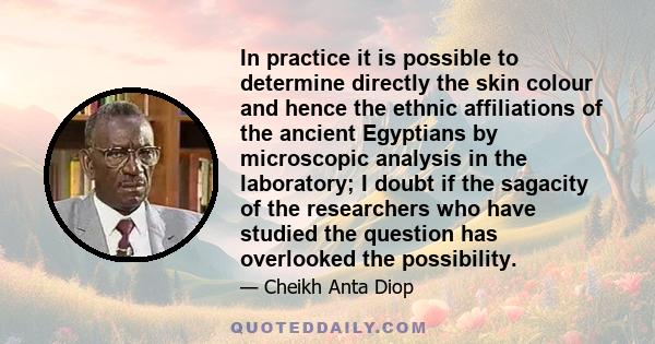 In practice it is possible to determine directly the skin colour and hence the ethnic affiliations of the ancient Egyptians by microscopic analysis in the laboratory; I doubt if the sagacity of the researchers who have