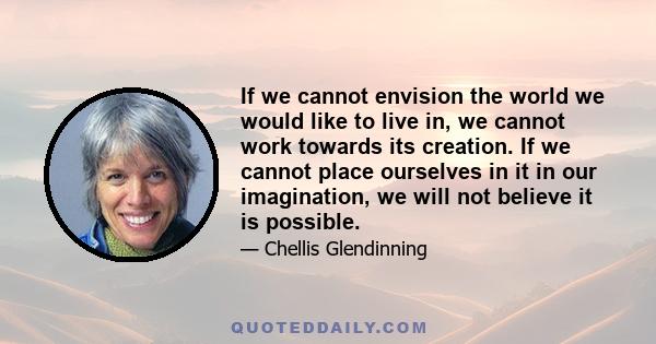 If we cannot envision the world we would like to live in, we cannot work towards its creation. If we cannot place ourselves in it in our imagination, we will not believe it is possible.