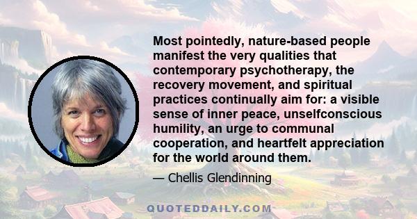 Most pointedly, nature-based people manifest the very qualities that contemporary psychotherapy, the recovery movement, and spiritual practices continually aim for: a visible sense of inner peace, unselfconscious