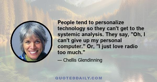 People tend to personalize technology so they can't get to the systemic analysis. They say, Oh, I can't give up my personal computer. Or, I just love radio too much.