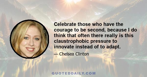 Celebrate those who have the courage to be second, because I do think that often there really is this claustrophobic pressure to innovate instead of to adapt.