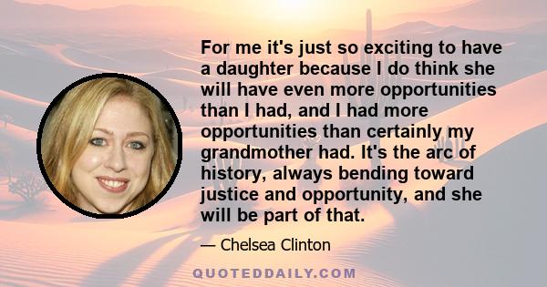 For me it's just so exciting to have a daughter because I do think she will have even more opportunities than I had, and I had more opportunities than certainly my grandmother had. It's the arc of history, always