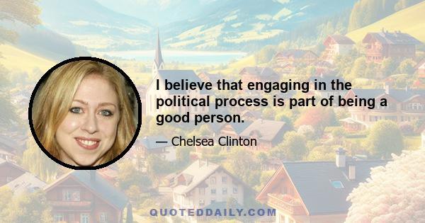 I believe that engaging in the political process is part of being a good person.