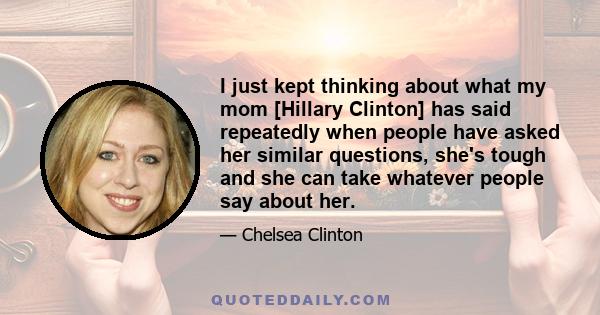 I just kept thinking about what my mom [Hillary Clinton] has said repeatedly when people have asked her similar questions, she's tough and she can take whatever people say about her.