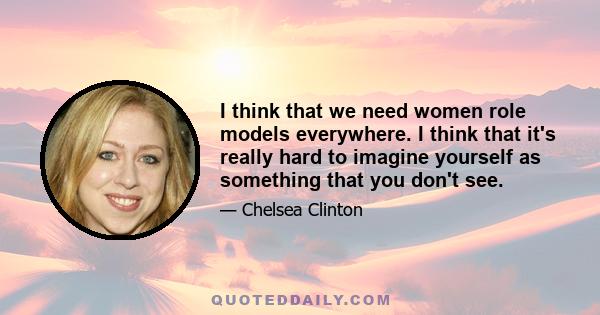 I think that we need women role models everywhere. I think that it's really hard to imagine yourself as something that you don't see.