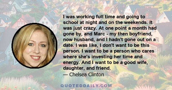 I was working full time and going to school at night and on the weekends. It was just crazy. At one point a month had gone by, and Marc - my then boyfriend, now husband, and I hadn't gone out on a date. I was like, I